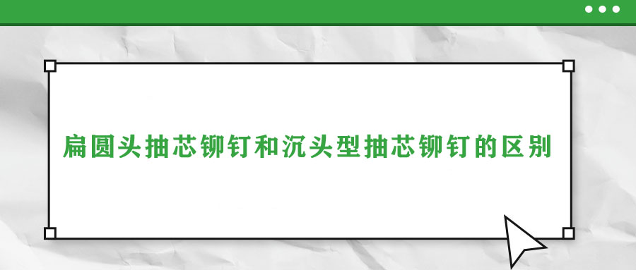 扁圓頭抽芯鉚釘和沉頭型抽芯鉚釘?shù)膮^(qū)別